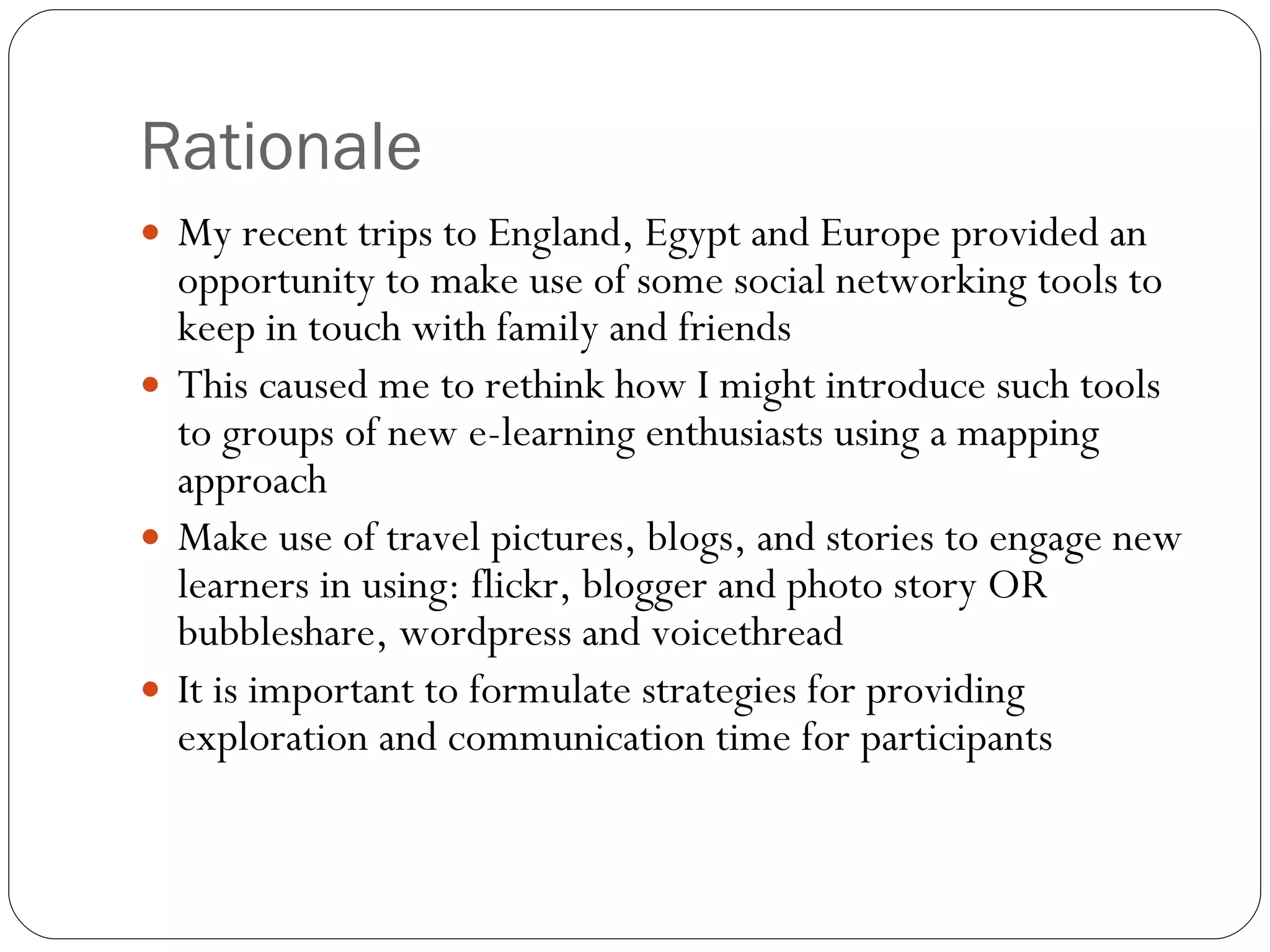 Rationale My recent trips to England, Egypt and Europe provided an opportunity to make use of some social networking tools to keep in touch with family and friends This caused me to rethink how I might introduce such tools to groups of new e-learning enthusiasts using a mapping approach Make use of travel pictures, blogs, and stories to engage new learners in using: flickr, blogger and photo story OR bubbleshare, wordpress and voicethread It is important to formulate strategies for providing exploration and communication time for participants 