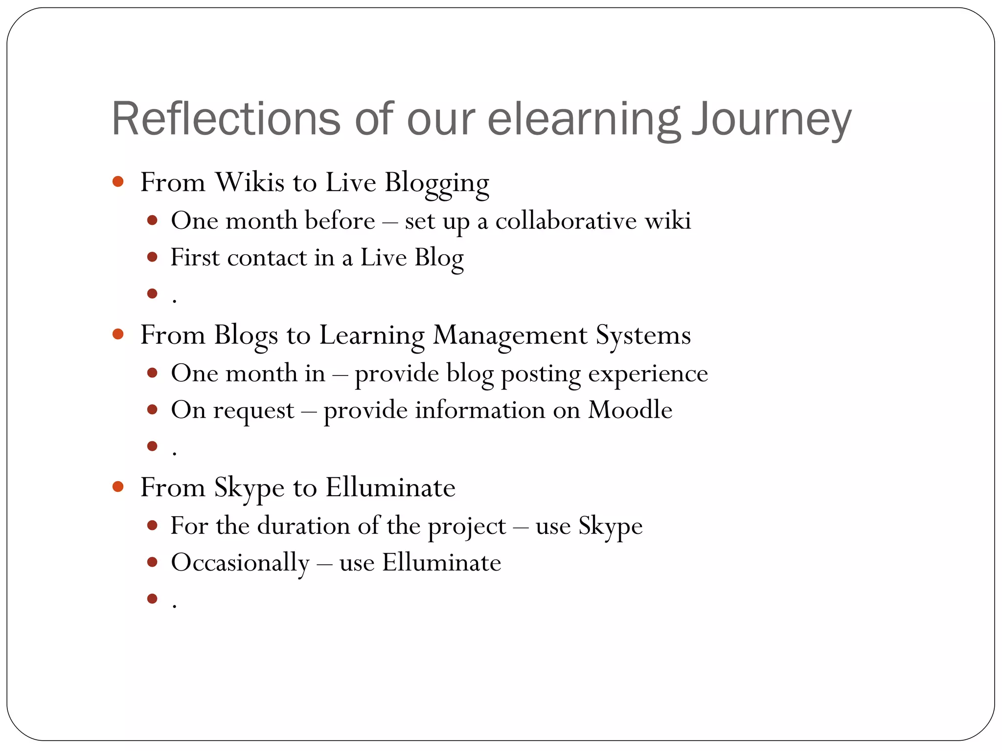 Reflections of our elearning Journey From Wikis to Live Blogging One month before – set up a collaborative wiki First contact in a Live Blog . From Blogs to Learning Management Systems One month in – provide blog posting experience On request – provide information on Moodle . From Skype to Elluminate For the duration of the project – use Skype Occasionally – use Elluminate . 