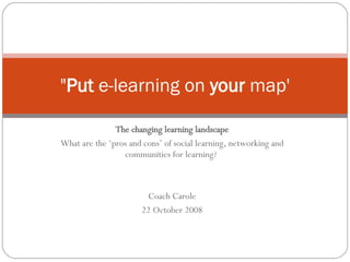 The changing learning landscape What are the ‘pros and cons’ of social learning, networking and communities for learning?  Coach Carole 22 October 2008 &quot; Put  e-learning on  your  map' 