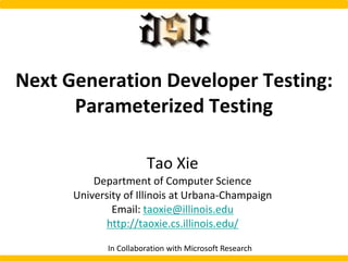 Next Generation Developer Testing:
Parameterized Testing
Tao Xie
Department of Computer Science
University of Illinois at Urbana-Champaign
Email: taoxie@illinois.edu
http://taoxie.cs.illinois.edu/
In Collaboration with Microsoft Research
 