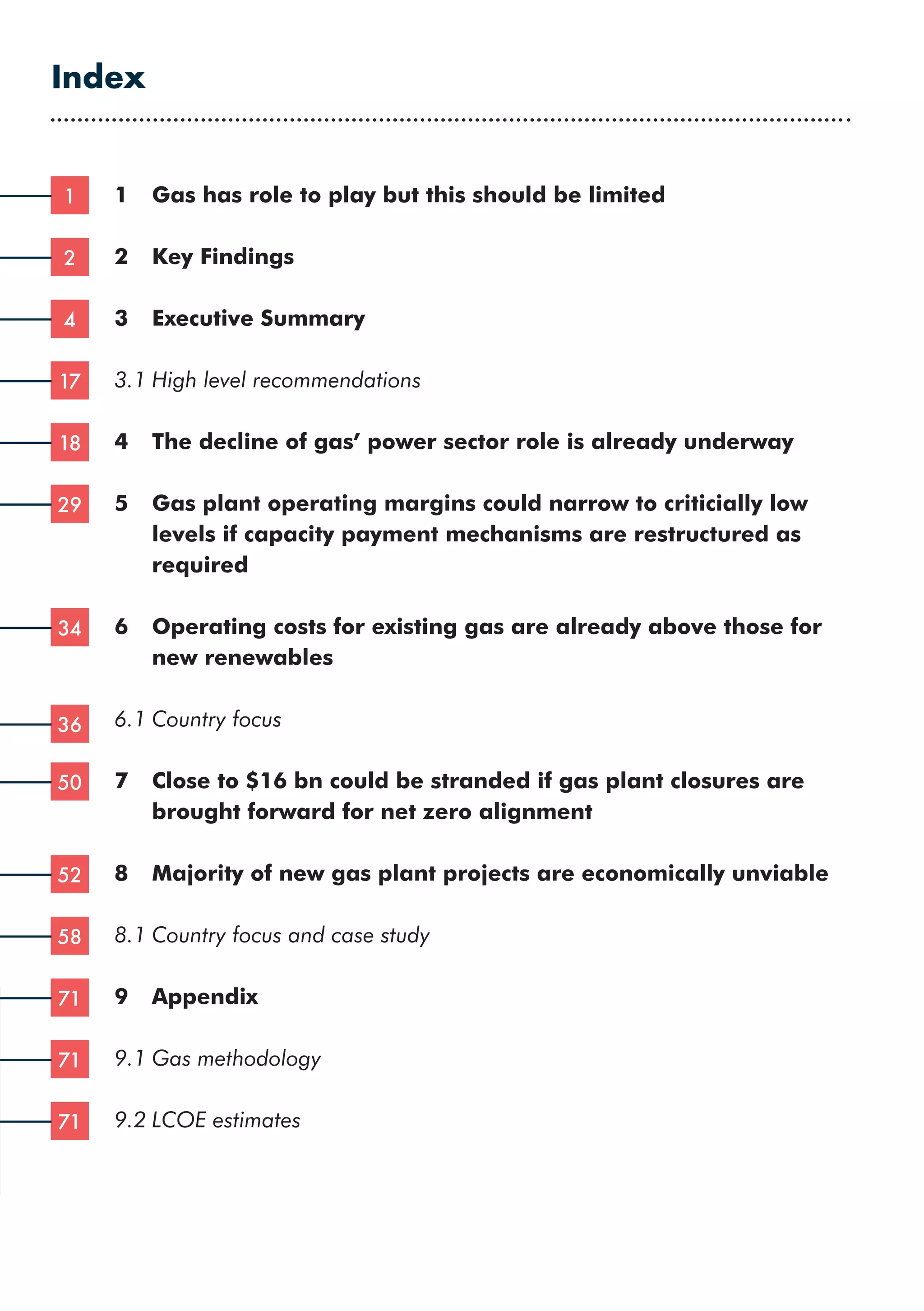 1	 Gas has role to play but this should be limited
2	 Key Findings
3	 Executive Summary
3.1	High level recommendations
4	 The decline of gas’ power sector role is already underway	
5	
Gas plant operating margins could narrow to criticially low
levels if capacity payment mechanisms are restructured as
required
6	
Operating costs for existing gas are already above those for
new renewables
6.1	Country focus
7	
Close to $16 bn could be stranded if gas plant closures are
brought forward for net zero alignment
8	 Majority of new gas plant projects are economically unviable
8.1	Country focus and case study
9	Appendix
9.1	Gas methodology
9.2	LCOE estimates
Index
1
2
4
17
18
29
34
36
50
52
58
71
71
71
 