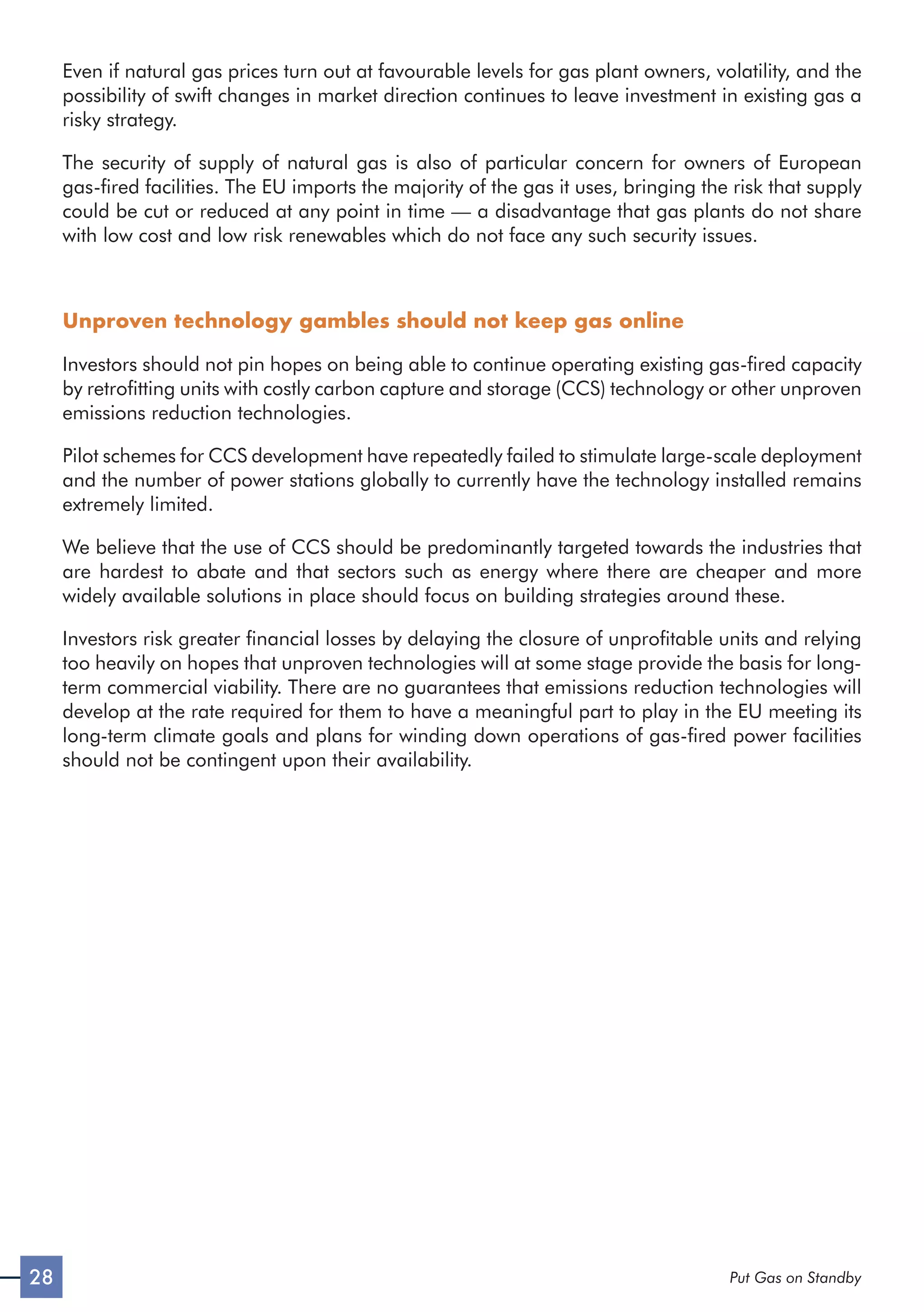 28 Put Gas on Standby
Even if natural gas prices turn out at favourable levels for gas plant owners, volatility, and the
possibility of swift changes in market direction continues to leave investment in existing gas a
risky strategy.
The security of supply of natural gas is also of particular concern for owners of European
gas-fired facilities. The EU imports the majority of the gas it uses, bringing the risk that supply
could be cut or reduced at any point in time — a disadvantage that gas plants do not share
with low cost and low risk renewables which do not face any such security issues.
Unproven technology gambles should not keep gas online
Investors should not pin hopes on being able to continue operating existing gas-fired capacity
by retrofitting units with costly carbon capture and storage (CCS) technology or other unproven
emissions reduction technologies.
Pilot schemes for CCS development have repeatedly failed to stimulate large-scale deployment
and the number of power stations globally to currently have the technology installed remains
extremely limited.
We believe that the use of CCS should be predominantly targeted towards the industries that
are hardest to abate and that sectors such as energy where there are cheaper and more
widely available solutions in place should focus on building strategies around these.
Investors risk greater financial losses by delaying the closure of unprofitable units and relying
too heavily on hopes that unproven technologies will at some stage provide the basis for long-
term commercial viability. There are no guarantees that emissions reduction technologies will
develop at the rate required for them to have a meaningful part to play in the EU meeting its
long-term climate goals and plans for winding down operations of gas-fired power facilities
should not be contingent upon their availability.
 
