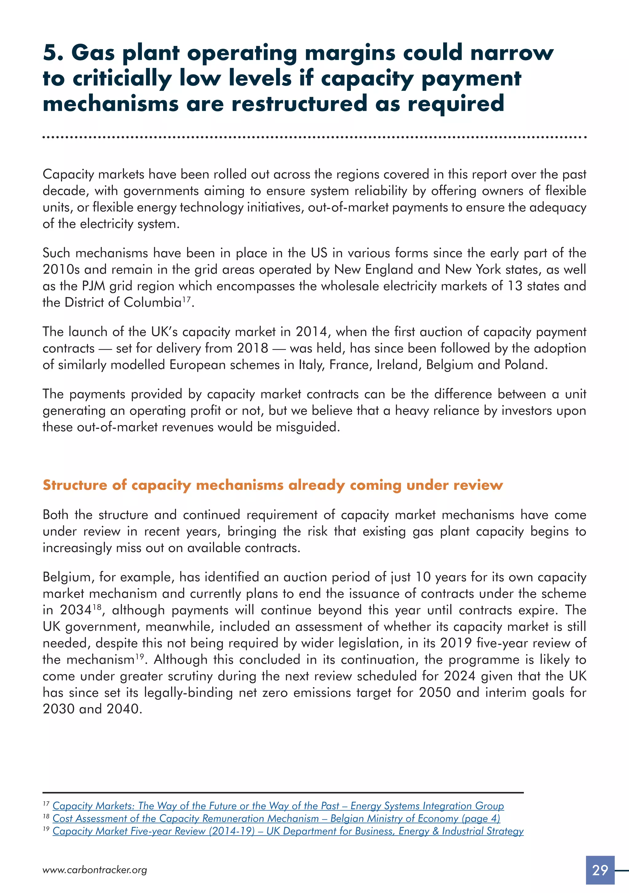 29
www.carbontracker.org
5. Gas plant operating margins could narrow
to criticially low levels if capacity payment
mechanisms are restructured as required
Capacity markets have been rolled out across the regions covered in this report over the past
decade, with governments aiming to ensure system reliability by offering owners of flexible
units, or flexible energy technology initiatives, out-of-market payments to ensure the adequacy
of the electricity system.
Such mechanisms have been in place in the US in various forms since the early part of the
2010s and remain in the grid areas operated by New England and New York states, as well
as the PJM grid region which encompasses the wholesale electricity markets of 13 states and
the District of Columbia17
.
The launch of the UK’s capacity market in 2014, when the first auction of capacity payment
contracts — set for delivery from 2018 — was held, has since been followed by the adoption
of similarly modelled European schemes in Italy, France, Ireland, Belgium and Poland.
The payments provided by capacity market contracts can be the difference between a unit
generating an operating profit or not, but we believe that a heavy reliance by investors upon
these out-of-market revenues would be misguided.
Structure of capacity mechanisms already coming under review
Both the structure and continued requirement of capacity market mechanisms have come
under review in recent years, bringing the risk that existing gas plant capacity begins to
increasingly miss out on available contracts.
Belgium, for example, has identified an auction period of just 10 years for its own capacity
market mechanism and currently plans to end the issuance of contracts under the scheme
in 203418
, although payments will continue beyond this year until contracts expire. The
UK government, meanwhile, included an assessment of whether its capacity market is still
needed, despite this not being required by wider legislation, in its 2019 five-year review of
the mechanism19
. Although this concluded in its continuation, the programme is likely to
come under greater scrutiny during the next review scheduled for 2024 given that the UK
has since set its legally-binding net zero emissions target for 2050 and interim goals for
2030 and 2040.
17
Capacity Markets: The Way of the Future or the Way of the Past – Energy Systems Integration Group
18
Cost Assessment of the Capacity Remuneration Mechanism – Belgian Ministry of Economy (page 4)
19
Capacity Market Five-year Review (2014-19) – UK Department for Business, Energy  Industrial Strategy
 