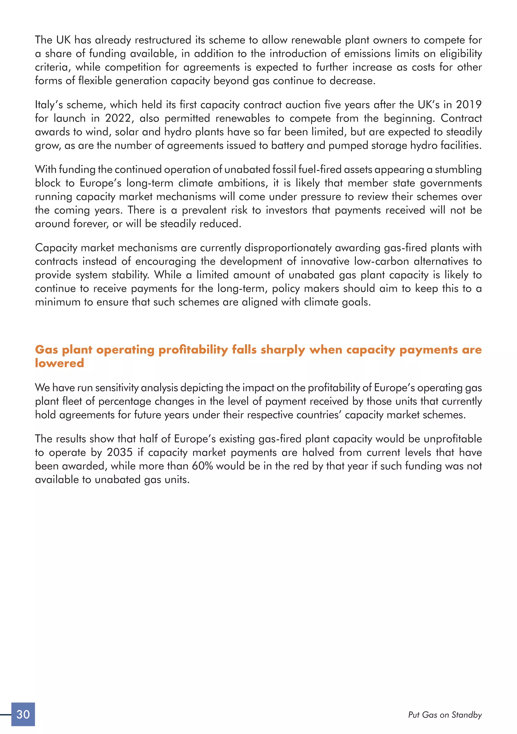 30 Put Gas on Standby
The UK has already restructured its scheme to allow renewable plant owners to compete for
a share of funding available, in addition to the introduction of emissions limits on eligibility
criteria, while competition for agreements is expected to further increase as costs for other
forms of flexible generation capacity beyond gas continue to decrease.
Italy’s scheme, which held its first capacity contract auction five years after the UK’s in 2019
for launch in 2022, also permitted renewables to compete from the beginning. Contract
awards to wind, solar and hydro plants have so far been limited, but are expected to steadily
grow, as are the number of agreements issued to battery and pumped storage hydro facilities.
With funding the continued operation of unabated fossil fuel-fired assets appearing a stumbling
block to Europe’s long-term climate ambitions, it is likely that member state governments
running capacity market mechanisms will come under pressure to review their schemes over
the coming years. There is a prevalent risk to investors that payments received will not be
around forever, or will be steadily reduced.
Capacity market mechanisms are currently disproportionately awarding gas-fired plants with
contracts instead of encouraging the development of innovative low-carbon alternatives to
provide system stability. While a limited amount of unabated gas plant capacity is likely to
continue to receive payments for the long-term, policy makers should aim to keep this to a
minimum to ensure that such schemes are aligned with climate goals.
Gas plant operating profitability falls sharply when capacity payments are
lowered
We have run sensitivity analysis depicting the impact on the profitability of Europe’s operating gas
plant fleet of percentage changes in the level of payment received by those units that currently
hold agreements for future years under their respective countries’ capacity market schemes.
The results show that half of Europe’s existing gas-fired plant capacity would be unprofitable
to operate by 2035 if capacity market payments are halved from current levels that have
been awarded, while more than 60% would be in the red by that year if such funding was not
available to unabated gas units.
 