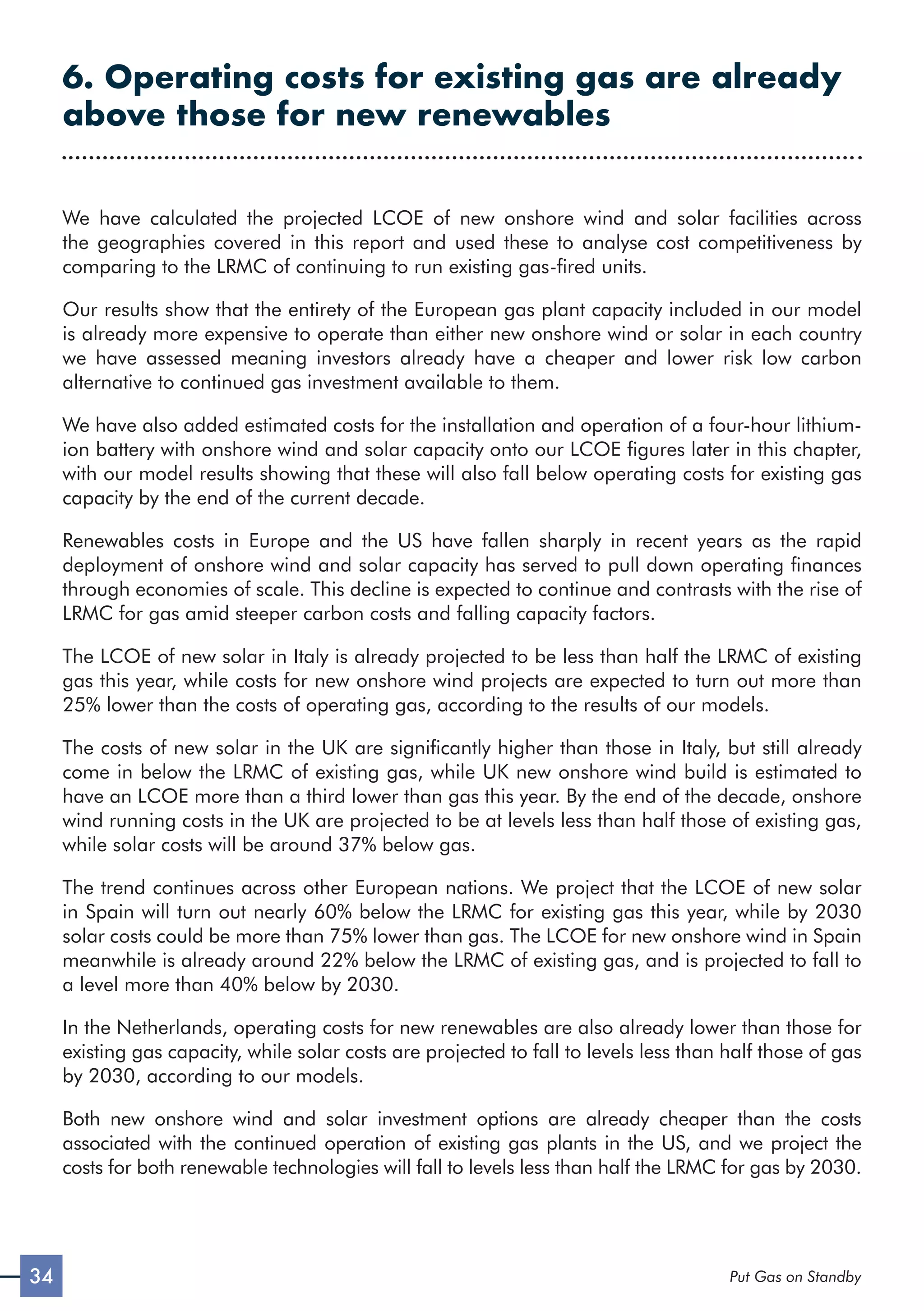 34 Put Gas on Standby
6. Operating costs for existing gas are already
above those for new renewables
We have calculated the projected LCOE of new onshore wind and solar facilities across
the geographies covered in this report and used these to analyse cost competitiveness by
comparing to the LRMC of continuing to run existing gas-fired units.
Our results show that the entirety of the European gas plant capacity included in our model
is already more expensive to operate than either new onshore wind or solar in each country
we have assessed meaning investors already have a cheaper and lower risk low carbon
alternative to continued gas investment available to them.
We have also added estimated costs for the installation and operation of a four-hour lithium-
ion battery with onshore wind and solar capacity onto our LCOE figures later in this chapter,
with our model results showing that these will also fall below operating costs for existing gas
capacity by the end of the current decade.
Renewables costs in Europe and the US have fallen sharply in recent years as the rapid
deployment of onshore wind and solar capacity has served to pull down operating finances
through economies of scale. This decline is expected to continue and contrasts with the rise of
LRMC for gas amid steeper carbon costs and falling capacity factors.
The LCOE of new solar in Italy is already projected to be less than half the LRMC of existing
gas this year, while costs for new onshore wind projects are expected to turn out more than
25% lower than the costs of operating gas, according to the results of our models.
The costs of new solar in the UK are significantly higher than those in Italy, but still already
come in below the LRMC of existing gas, while UK new onshore wind build is estimated to
have an LCOE more than a third lower than gas this year. By the end of the decade, onshore
wind running costs in the UK are projected to be at levels less than half those of existing gas,
while solar costs will be around 37% below gas.
The trend continues across other European nations. We project that the LCOE of new solar
in Spain will turn out nearly 60% below the LRMC for existing gas this year, while by 2030
solar costs could be more than 75% lower than gas. The LCOE for new onshore wind in Spain
meanwhile is already around 22% below the LRMC of existing gas, and is projected to fall to
a level more than 40% below by 2030.
In the Netherlands, operating costs for new renewables are also already lower than those for
existing gas capacity, while solar costs are projected to fall to levels less than half those of gas
by 2030, according to our models.
Both new onshore wind and solar investment options are already cheaper than the costs
associated with the continued operation of existing gas plants in the US, and we project the
costs for both renewable technologies will fall to levels less than half the LRMC for gas by 2030.
 
