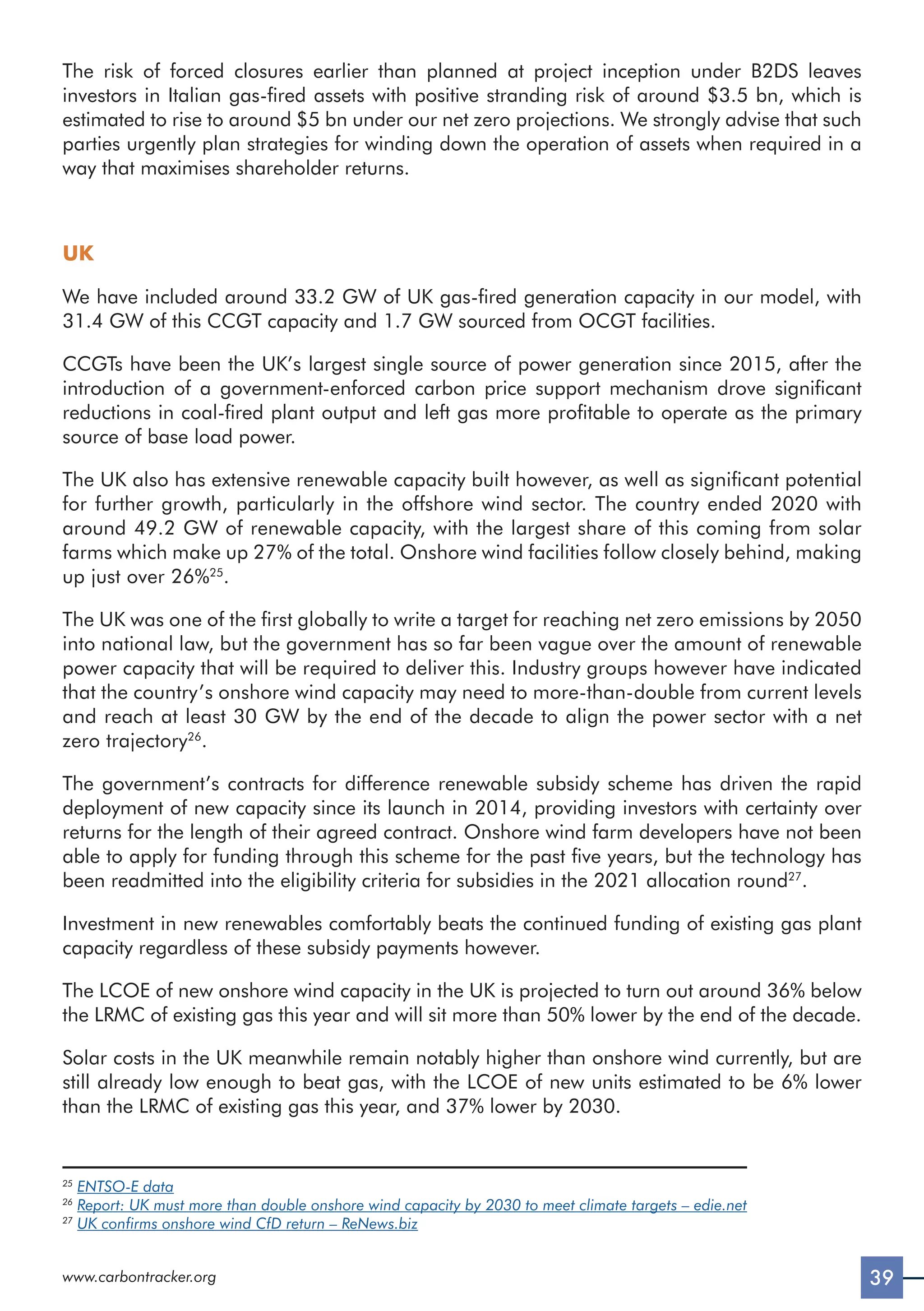 39
www.carbontracker.org
The risk of forced closures earlier than planned at project inception under B2DS leaves
investors in Italian gas-fired assets with positive stranding risk of around $3.5 bn, which is
estimated to rise to around $5 bn under our net zero projections. We strongly advise that such
parties urgently plan strategies for winding down the operation of assets when required in a
way that maximises shareholder returns.
UK
We have included around 33.2 GW of UK gas-fired generation capacity in our model, with
31.4 GW of this CCGT capacity and 1.7 GW sourced from OCGT facilities.
CCGTs have been the UK’s largest single source of power generation since 2015, after the
introduction of a government-enforced carbon price support mechanism drove significant
reductions in coal-fired plant output and left gas more profitable to operate as the primary
source of base load power.
The UK also has extensive renewable capacity built however, as well as significant potential
for further growth, particularly in the offshore wind sector. The country ended 2020 with
around 49.2 GW of renewable capacity, with the largest share of this coming from solar
farms which make up 27% of the total. Onshore wind facilities follow closely behind, making
up just over 26%25
.
The UK was one of the first globally to write a target for reaching net zero emissions by 2050
into national law, but the government has so far been vague over the amount of renewable
power capacity that will be required to deliver this. Industry groups however have indicated
that the country’s onshore wind capacity may need to more-than-double from current levels
and reach at least 30 GW by the end of the decade to align the power sector with a net
zero trajectory26
.
The government’s contracts for difference renewable subsidy scheme has driven the rapid
deployment of new capacity since its launch in 2014, providing investors with certainty over
returns for the length of their agreed contract. Onshore wind farm developers have not been
able to apply for funding through this scheme for the past five years, but the technology has
been readmitted into the eligibility criteria for subsidies in the 2021 allocation round27
.
Investment in new renewables comfortably beats the continued funding of existing gas plant
capacity regardless of these subsidy payments however.
The LCOE of new onshore wind capacity in the UK is projected to turn out around 36% below
the LRMC of existing gas this year and will sit more than 50% lower by the end of the decade.
Solar costs in the UK meanwhile remain notably higher than onshore wind currently, but are
still already low enough to beat gas, with the LCOE of new units estimated to be 6% lower
than the LRMC of existing gas this year, and 37% lower by 2030.
25
ENTSO-E data
26
Report: UK must more than double onshore wind capacity by 2030 to meet climate targets – edie.net
27
UK confirms onshore wind CfD return – ReNews.biz
 