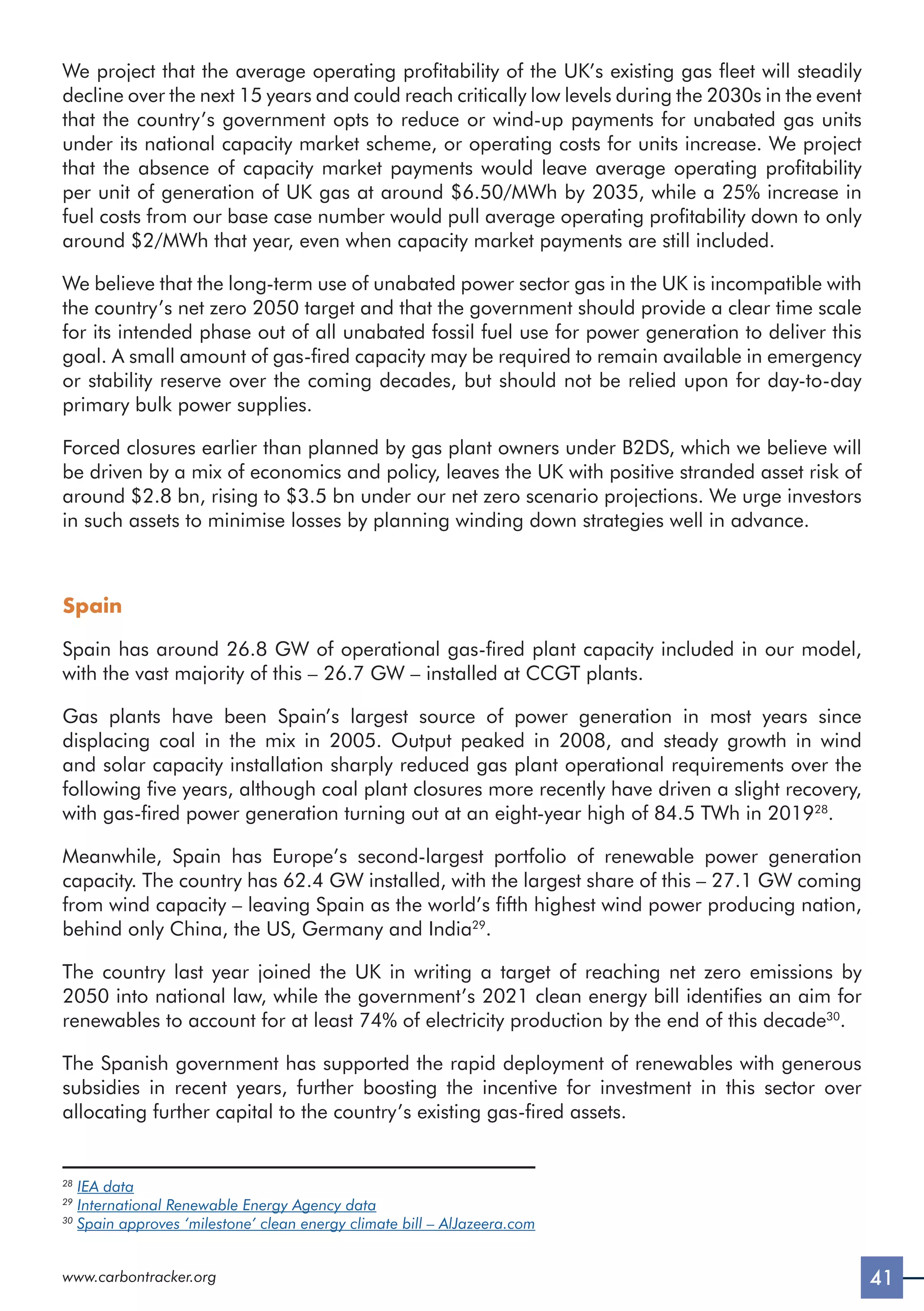 41
www.carbontracker.org
We project that the average operating profitability of the UK’s existing gas fleet will steadily
decline over the next 15 years and could reach critically low levels during the 2030s in the event
that the country’s government opts to reduce or wind-up payments for unabated gas units
under its national capacity market scheme, or operating costs for units increase. We project
that the absence of capacity market payments would leave average operating profitability
per unit of generation of UK gas at around $6.50/MWh by 2035, while a 25% increase in
fuel costs from our base case number would pull average operating profitability down to only
around $2/MWh that year, even when capacity market payments are still included.
We believe that the long-term use of unabated power sector gas in the UK is incompatible with
the country’s net zero 2050 target and that the government should provide a clear time scale
for its intended phase out of all unabated fossil fuel use for power generation to deliver this
goal. A small amount of gas-fired capacity may be required to remain available in emergency
or stability reserve over the coming decades, but should not be relied upon for day-to-day
primary bulk power supplies.
Forced closures earlier than planned by gas plant owners under B2DS, which we believe will
be driven by a mix of economics and policy, leaves the UK with positive stranded asset risk of
around $2.8 bn, rising to $3.5 bn under our net zero scenario projections. We urge investors
in such assets to minimise losses by planning winding down strategies well in advance.
Spain
Spain has around 26.8 GW of operational gas-fired plant capacity included in our model,
with the vast majority of this – 26.7 GW – installed at CCGT plants.
Gas plants have been Spain’s largest source of power generation in most years since
displacing coal in the mix in 2005. Output peaked in 2008, and steady growth in wind
and solar capacity installation sharply reduced gas plant operational requirements over the
following five years, although coal plant closures more recently have driven a slight recovery,
with gas-fired power generation turning out at an eight-year high of 84.5 TWh in 201928
.
Meanwhile, Spain has Europe’s second-largest portfolio of renewable power generation
capacity. The country has 62.4 GW installed, with the largest share of this – 27.1 GW coming
from wind capacity – leaving Spain as the world’s fifth highest wind power producing nation,
behind only China, the US, Germany and India29
.
The country last year joined the UK in writing a target of reaching net zero emissions by
2050 into national law, while the government’s 2021 clean energy bill identifies an aim for
renewables to account for at least 74% of electricity production by the end of this decade30
.
The Spanish government has supported the rapid deployment of renewables with generous
subsidies in recent years, further boosting the incentive for investment in this sector over
allocating further capital to the country’s existing gas-fired assets.
28
IEA data
29
International Renewable Energy Agency data
30
Spain approves ‘milestone’ clean energy climate bill – AlJazeera.com
 