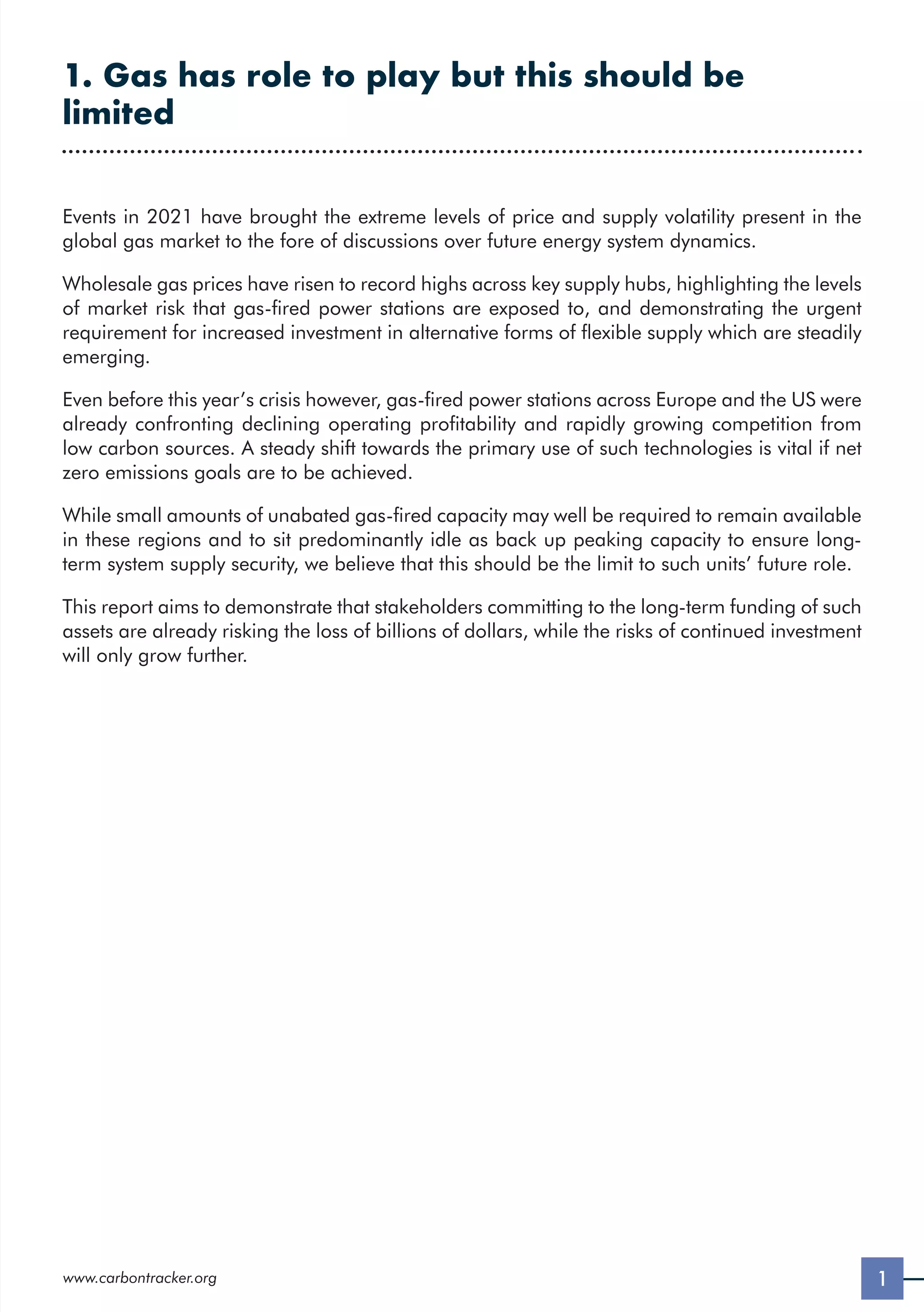 1
www.carbontracker.org
1. Gas has role to play but this should be
limited
Events in 2021 have brought the extreme levels of price and supply volatility present in the
global gas market to the fore of discussions over future energy system dynamics.
Wholesale gas prices have risen to record highs across key supply hubs, highlighting the levels
of market risk that gas-fired power stations are exposed to, and demonstrating the urgent
requirement for increased investment in alternative forms of flexible supply which are steadily
emerging.
Even before this year’s crisis however, gas-fired power stations across Europe and the US were
already confronting declining operating profitability and rapidly growing competition from
low carbon sources. A steady shift towards the primary use of such technologies is vital if net
zero emissions goals are to be achieved.
While small amounts of unabated gas-fired capacity may well be required to remain available
in these regions and to sit predominantly idle as back up peaking capacity to ensure long-
term system supply security, we believe that this should be the limit to such units’ future role.
This report aims to demonstrate that stakeholders committing to the long-term funding of such
assets are already risking the loss of billions of dollars, while the risks of continued investment
will only grow further.
 
