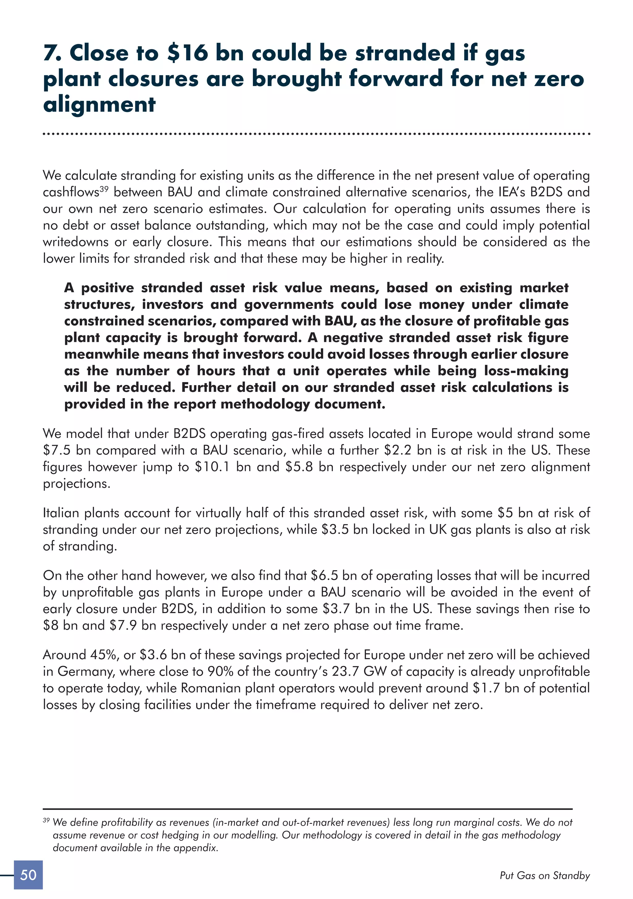 50 Put Gas on Standby
7. Close to $16 bn could be stranded if gas
plant closures are brought forward for net zero
alignment
We calculate stranding for existing units as the difference in the net present value of operating
cashflows39
between BAU and climate constrained alternative scenarios, the IEA’s B2DS and
our own net zero scenario estimates. Our calculation for operating units assumes there is
no debt or asset balance outstanding, which may not be the case and could imply potential
writedowns or early closure. This means that our estimations should be considered as the
lower limits for stranded risk and that these may be higher in reality.
A positive stranded asset risk value means, based on existing market
structures, investors and governments could lose money under climate
constrained scenarios, compared with BAU, as the closure of profitable gas
plant capacity is brought forward. A negative stranded asset risk figure
meanwhile means that investors could avoid losses through earlier closure
as the number of hours that a unit operates while being loss-making
will be reduced. Further detail on our stranded asset risk calculations is
provided in the report methodology document.
We model that under B2DS operating gas-fired assets located in Europe would strand some
$7.5 bn compared with a BAU scenario, while a further $2.2 bn is at risk in the US. These
figures however jump to $10.1 bn and $5.8 bn respectively under our net zero alignment
projections.
Italian plants account for virtually half of this stranded asset risk, with some $5 bn at risk of
stranding under our net zero projections, while $3.5 bn locked in UK gas plants is also at risk
of stranding.
On the other hand however, we also find that $6.5 bn of operating losses that will be incurred
by unprofitable gas plants in Europe under a BAU scenario will be avoided in the event of
early closure under B2DS, in addition to some $3.7 bn in the US. These savings then rise to
$8 bn and $7.9 bn respectively under a net zero phase out time frame.
Around 45%, or $3.6 bn of these savings projected for Europe under net zero will be achieved
in Germany, where close to 90% of the country’s 23.7 GW of capacity is already unprofitable
to operate today, while Romanian plant operators would prevent around $1.7 bn of potential
losses by closing facilities under the timeframe required to deliver net zero.
39

We define profitability as revenues (in-market and out-of-market revenues) less long run marginal costs. We do not
assume revenue or cost hedging in our modelling. Our methodology is covered in detail in the gas methodology
document available in the appendix.
 
