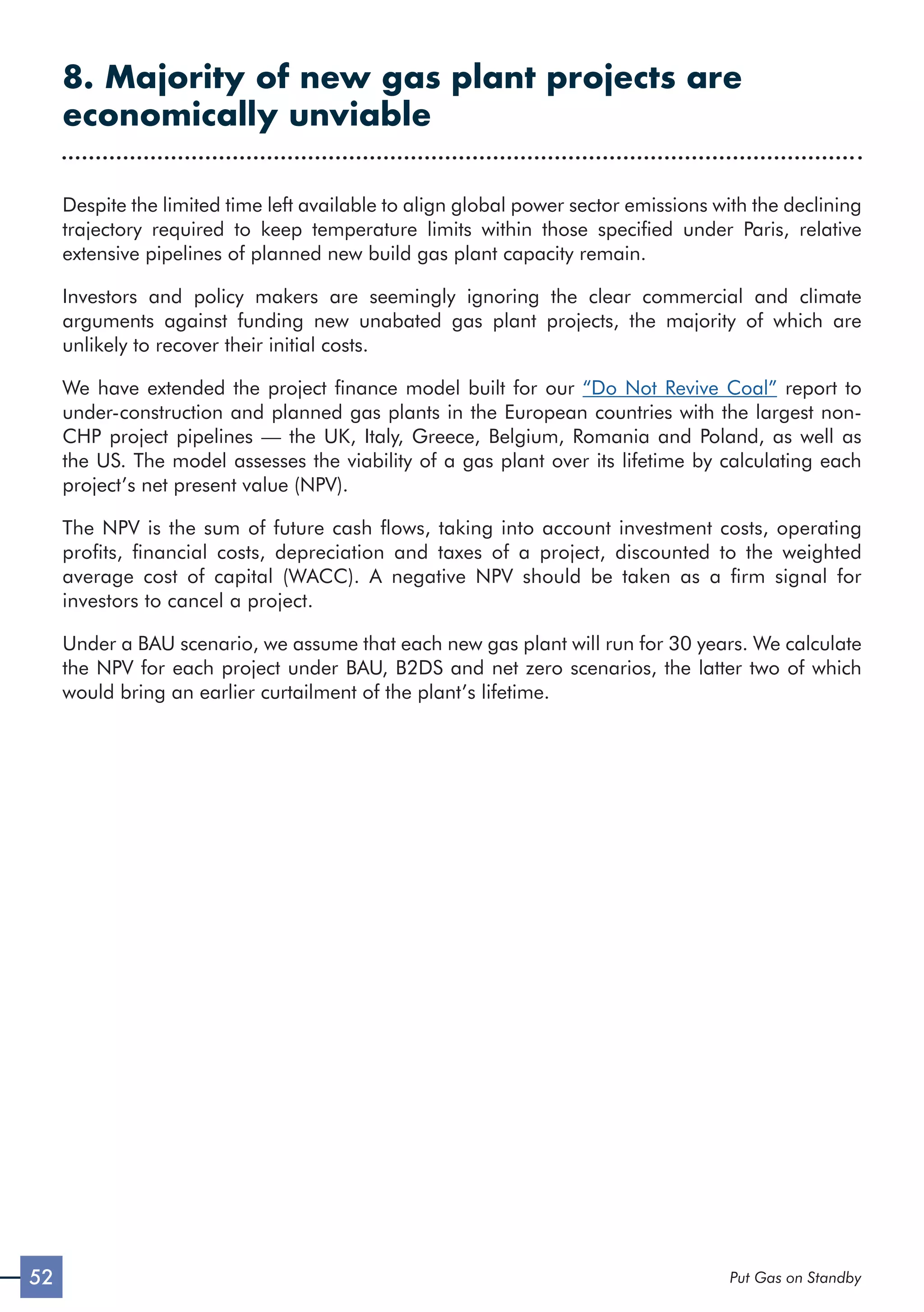 52 Put Gas on Standby
8. Majority of new gas plant projects are
economically unviable
Despite the limited time left available to align global power sector emissions with the declining
trajectory required to keep temperature limits within those specified under Paris, relative
extensive pipelines of planned new build gas plant capacity remain.
Investors and policy makers are seemingly ignoring the clear commercial and climate
arguments against funding new unabated gas plant projects, the majority of which are
unlikely to recover their initial costs.
We have extended the project finance model built for our “Do Not Revive Coal” report to
under-construction and planned gas plants in the European countries with the largest non-
CHP project pipelines — the UK, Italy, Greece, Belgium, Romania and Poland, as well as
the US. The model assesses the viability of a gas plant over its lifetime by calculating each
project’s net present value (NPV).
The NPV is the sum of future cash flows, taking into account investment costs, operating
profits, financial costs, depreciation and taxes of a project, discounted to the weighted
average cost of capital (WACC). A negative NPV should be taken as a firm signal for
investors to cancel a project.
Under a BAU scenario, we assume that each new gas plant will run for 30 years. We calculate
the NPV for each project under BAU, B2DS and net zero scenarios, the latter two of which
would bring an earlier curtailment of the plant’s lifetime.
 