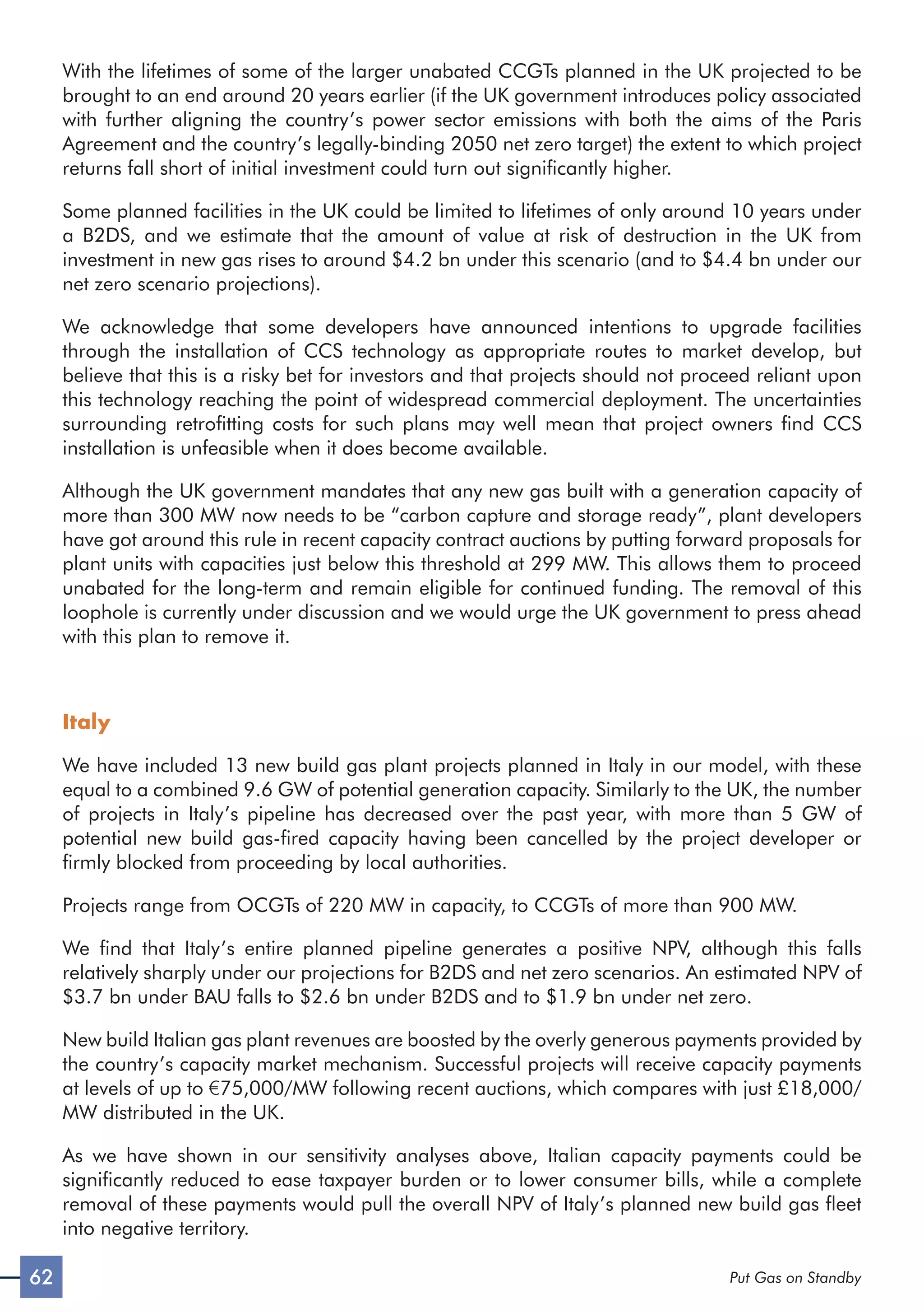 62 Put Gas on Standby
With the lifetimes of some of the larger unabated CCGTs planned in the UK projected to be
brought to an end around 20 years earlier (if the UK government introduces policy associated
with further aligning the country’s power sector emissions with both the aims of the Paris
Agreement and the country’s legally-binding 2050 net zero target) the extent to which project
returns fall short of initial investment could turn out significantly higher.
Some planned facilities in the UK could be limited to lifetimes of only around 10 years under
a B2DS, and we estimate that the amount of value at risk of destruction in the UK from
investment in new gas rises to around $4.2 bn under this scenario (and to $4.4 bn under our
net zero scenario projections).
We acknowledge that some developers have announced intentions to upgrade facilities
through the installation of CCS technology as appropriate routes to market develop, but
believe that this is a risky bet for investors and that projects should not proceed reliant upon
this technology reaching the point of widespread commercial deployment. The uncertainties
surrounding retrofitting costs for such plans may well mean that project owners find CCS
installation is unfeasible when it does become available.
Although the UK government mandates that any new gas built with a generation capacity of
more than 300 MW now needs to be “carbon capture and storage ready”, plant developers
have got around this rule in recent capacity contract auctions by putting forward proposals for
plant units with capacities just below this threshold at 299 MW. This allows them to proceed
unabated for the long-term and remain eligible for continued funding. The removal of this
loophole is currently under discussion and we would urge the UK government to press ahead
with this plan to remove it.
Italy
We have included 13 new build gas plant projects planned in Italy in our model, with these
equal to a combined 9.6 GW of potential generation capacity. Similarly to the UK, the number
of projects in Italy’s pipeline has decreased over the past year, with more than 5 GW of
potential new build gas-fired capacity having been cancelled by the project developer or
firmly blocked from proceeding by local authorities.
Projects range from OCGTs of 220 MW in capacity, to CCGTs of more than 900 MW.
We find that Italy’s entire planned pipeline generates a positive NPV, although this falls
relatively sharply under our projections for B2DS and net zero scenarios. An estimated NPV of
$3.7 bn under BAU falls to $2.6 bn under B2DS and to $1.9 bn under net zero.
New build Italian gas plant revenues are boosted by the overly generous payments provided by
the country’s capacity market mechanism. Successful projects will receive capacity payments
at levels of up to €75,000/MW following recent auctions, which compares with just £18,000/
MW distributed in the UK.
As we have shown in our sensitivity analyses above, Italian capacity payments could be
significantly reduced to ease taxpayer burden or to lower consumer bills, while a complete
removal of these payments would pull the overall NPV of Italy’s planned new build gas fleet
into negative territory.
 