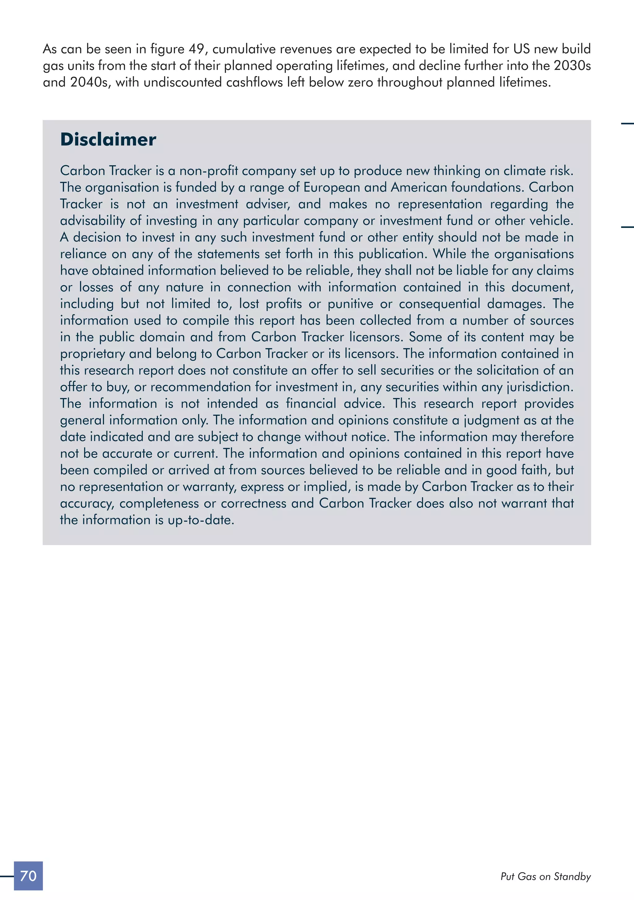 70 Put Gas on Standby
As can be seen in figure 49, cumulative revenues are expected to be limited for US new build
gas units from the start of their planned operating lifetimes, and decline further into the 2030s
and 2040s, with undiscounted cashflows left below zero throughout planned lifetimes.
Disclaimer
Carbon Tracker is a non-profit company set up to produce new thinking on climate risk.
The organisation is funded by a range of European and American foundations. Carbon
Tracker is not an investment adviser, and makes no representation regarding the
advisability of investing in any particular company or investment fund or other vehicle.
A decision to invest in any such investment fund or other entity should not be made in
reliance on any of the statements set forth in this publication. While the organisations
have obtained information believed to be reliable, they shall not be liable for any claims
or losses of any nature in connection with information contained in this document,
including but not limited to, lost profits or punitive or consequential damages. The
information used to compile this report has been collected from a number of sources
in the public domain and from Carbon Tracker licensors. Some of its content may be
proprietary and belong to Carbon Tracker or its licensors. The information contained in
this research report does not constitute an offer to sell securities or the solicitation of an
offer to buy, or recommendation for investment in, any securities within any jurisdiction.
The information is not intended as financial advice. This research report provides
general information only. The information and opinions constitute a judgment as at the
date indicated and are subject to change without notice. The information may therefore
not be accurate or current. The information and opinions contained in this report have
been compiled or arrived at from sources believed to be reliable and in good faith, but
no representation or warranty, express or implied, is made by Carbon Tracker as to their
accuracy, completeness or correctness and Carbon Tracker does also not warrant that
the information is up-to-date.
 