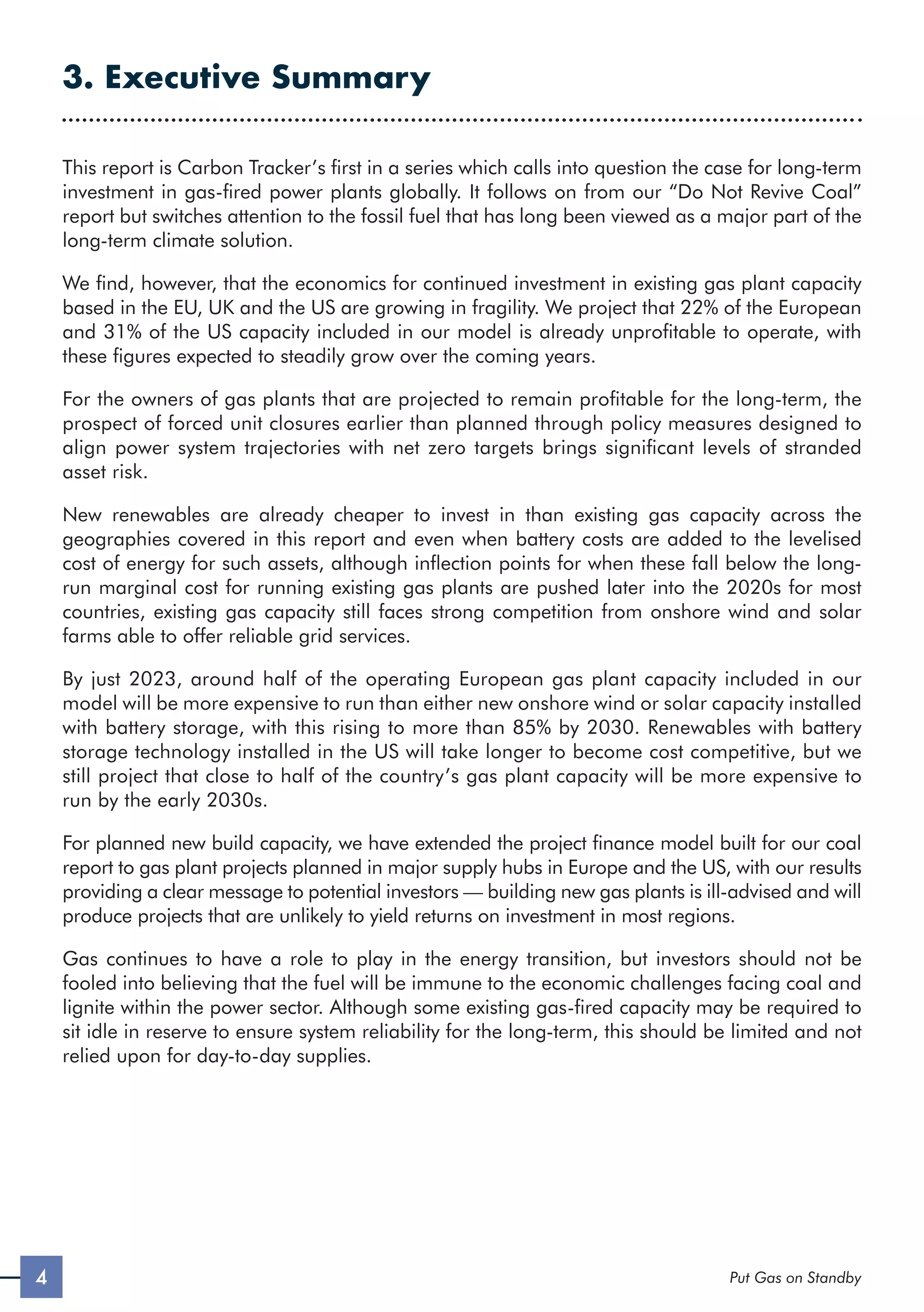 3. Executive Summary
This report is Carbon Tracker’s first in a series which calls into question the case for long-term
investment in gas-fired power plants globally. It follows on from our “Do Not Revive Coal”
report but switches attention to the fossil fuel that has long been viewed as a major part of the
long-term climate solution.
We find, however, that the economics for continued investment in existing gas plant capacity
based in the EU, UK and the US are growing in fragility. We project that 22% of the European
and 31% of the US capacity included in our model is already unprofitable to operate, with
these figures expected to steadily grow over the coming years.
For the owners of gas plants that are projected to remain profitable for the long-term, the
prospect of forced unit closures earlier than planned through policy measures designed to
align power system trajectories with net zero targets brings significant levels of stranded
asset risk.
New renewables are already cheaper to invest in than existing gas capacity across the
geographies covered in this report and even when battery costs are added to the levelised
cost of energy for such assets, although inflection points for when these fall below the long-
run marginal cost for running existing gas plants are pushed later into the 2020s for most
countries, existing gas capacity still faces strong competition from onshore wind and solar
farms able to offer reliable grid services.
By just 2023, around half of the operating European gas plant capacity included in our
model will be more expensive to run than either new onshore wind or solar capacity installed
with battery storage, with this rising to more than 85% by 2030. Renewables with battery
storage technology installed in the US will take longer to become cost competitive, but we
still project that close to half of the country’s gas plant capacity will be more expensive to
run by the early 2030s.
For planned new build capacity, we have extended the project finance model built for our coal
report to gas plant projects planned in major supply hubs in Europe and the US, with our results
providing a clear message to potential investors — building new gas plants is ill-advised and will
produce projects that are unlikely to yield returns on investment in most regions.
Gas continues to have a role to play in the energy transition, but investors should not be
fooled into believing that the fuel will be immune to the economic challenges facing coal and
lignite within the power sector. Although some existing gas-fired capacity may be required to
sit idle in reserve to ensure system reliability for the long-term, this should be limited and not
relied upon for day-to-day supplies.
4 Put Gas on Standby
 