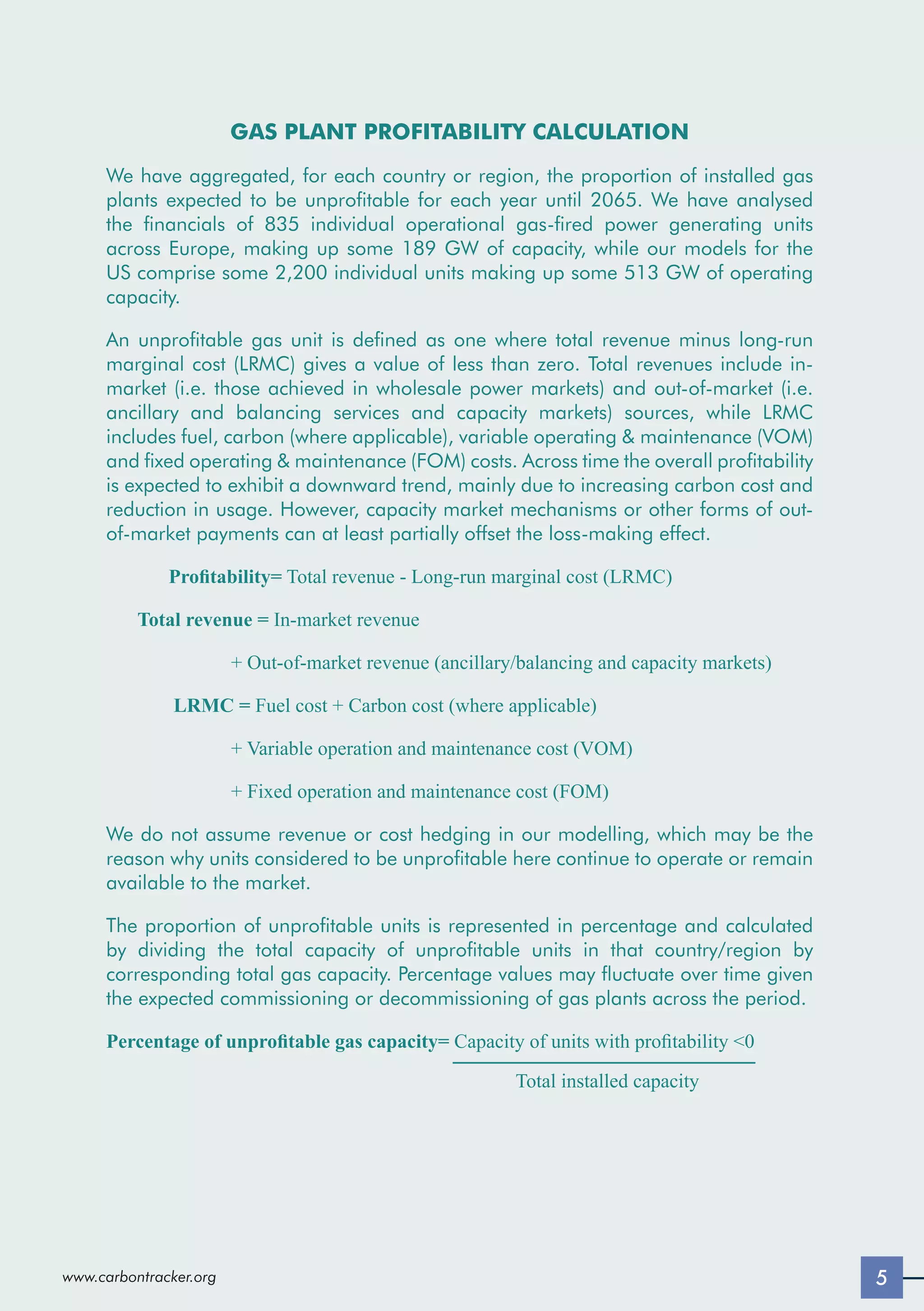 5
www.carbontracker.org
GAS PLANT PROFITABILITY CALCULATION
We have aggregated, for each country or region, the proportion of installed gas
plants expected to be unprofitable for each year until 2065. We have analysed
the financials of 835 individual operational gas-fired power generating units
across Europe, making up some 189 GW of capacity, while our models for the
US comprise some 2,200 individual units making up some 513 GW of operating
capacity.
An unprofitable gas unit is defined as one where total revenue minus long-run
marginal cost (LRMC) gives a value of less than zero. Total revenues include in-
market (i.e. those achieved in wholesale power markets) and out-of-market (i.e.
ancillary and balancing services and capacity markets) sources, while LRMC
includes fuel, carbon (where applicable), variable operating  maintenance (VOM)
and fixed operating  maintenance (FOM) costs. Across time the overall profitability
is expected to exhibit a downward trend, mainly due to increasing carbon cost and
reduction in usage. However, capacity market mechanisms or other forms of out-
of-market payments can at least partially offset the loss-making effect.
Profitability= Total revenue - Long-run marginal cost (LRMC)
Total revenue = In-market revenue
+ Out-of-market revenue (ancillary/balancing and capacity markets)
LRMC = Fuel cost + Carbon cost (where applicable)
+ Variable operation and maintenance cost (VOM)
+ Fixed operation and maintenance cost (FOM)
We do not assume revenue or cost hedging in our modelling, which may be the
reason why units considered to be unprofitable here continue to operate or remain
available to the market.
The proportion of unprofitable units is represented in percentage and calculated
by dividing the total capacity of unprofitable units in that country/region by
corresponding total gas capacity. Percentage values may fluctuate over time given
the expected commissioning or decommissioning of gas plants across the period.
Percentage of unprofitable gas capacity= Capacity of units with profitability 0 		
					 Total installed capacity
5
www.carbontracker.org
 