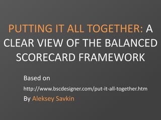 PUTTING IT ALL TOGETHER: A
CLEAR VIEW OF THE BALANCED
SCORECARD FRAMEWORK
Based on
http://www.bscdesigner.com/put-it-all-together.htm
By Aleksey Savkin
 