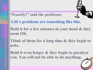 “ Exactly!” said the professor. Life's problems are something like this. Hold it for a few minutes in your head & they seem OK. Think of them for a long time & they begin to ache.  Hold it even longer & they begin to paralyze you. You will not be able to do anything. 