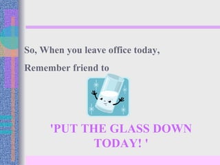 'PUT THE GLASS DOWN TODAY! ' So, When you leave office today,  Remember friend to 
