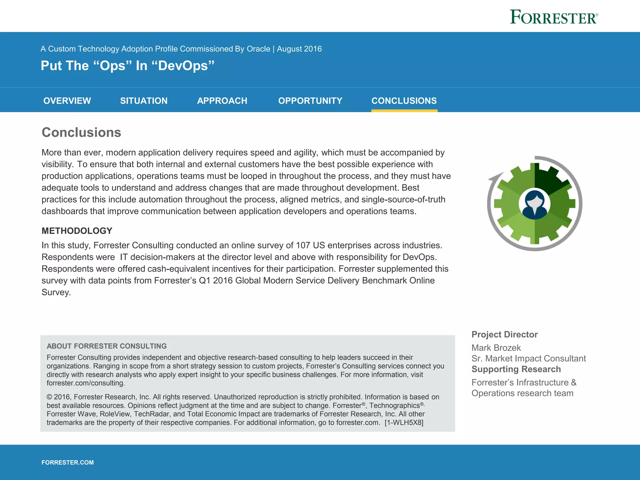FORRESTER.COM
OVERVIEW SITUATION APPROACH OPPORTUNITY CONCLUSIONS
A Custom Technology Adoption Profile Commissioned By Oracle | August 2016
Put The “Ops” In “DevOps”
Project Director
Mark Brozek
Sr. Market Impact Consultant
Supporting Research
Forrester’s Infrastructure &
Operations research team
Conclusions
More than ever, modern application delivery requires speed and agility, which must be accompanied by
visibility. To ensure that both internal and external customers have the best possible experience with
production applications, operations teams must be looped in throughout the process, and they must have
adequate tools to understand and address changes that are made throughout development. Best
practices for this include automation throughout the process, aligned metrics, and single-source-of-truth
dashboards that improve communication between application developers and operations teams.
METHODOLOGY
In this study, Forrester Consulting conducted an online survey of 107 US enterprises across industries.
Respondents were IT decision-makers at the director level and above with responsibility for DevOps.
Respondents were offered cash-equivalent incentives for their participation. Forrester supplemented this
survey with data points from Forrester’s Q1 2016 Global Modern Service Delivery Benchmark Online
Survey.
ABOUT FORRESTER CONSULTING
Forrester Consulting provides independent and objective research-based consulting to help leaders succeed in their
organizations. Ranging in scope from a short strategy session to custom projects, Forrester’s Consulting services connect you
directly with research analysts who apply expert insight to your specific business challenges. For more information, visit
forrester.com/consulting.
© 2016, Forrester Research, Inc. All rights reserved. Unauthorized reproduction is strictly prohibited. Information is based on
best available resources. Opinions reflect judgment at the time and are subject to change. Forrester®, Technographics®,
Forrester Wave, RoleView, TechRadar, and Total Economic Impact are trademarks of Forrester Research, Inc. All other
trademarks are the property of their respective companies. For additional information, go to forrester.com. [1-WLH5X8]
 