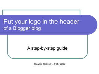 Put your logo in the header  of a Blogger blog A step-by-step guide Claudia Bellusci – Feb. 2007 
