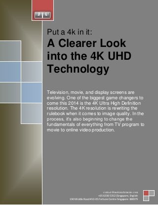 1
Put a 4k in it:
A Clearer Look
into the 4K UHD
Technology
Television, movie, and display screens are
evolving. One of the biggest game changers to
come this 2014 is the 4K Ultra High Definition
resolution. The 4K resolution is rewriting the
rulebook when it comes to image quality. In the
process, it’s also beginning to change the
fundamentals of everything from TV program to
movie to online video production.
contact@motionelements.com
+65 6336 5352 (Singapore, English
190 Middle Road #10-05 Fortune Centre Singapore 188979
 