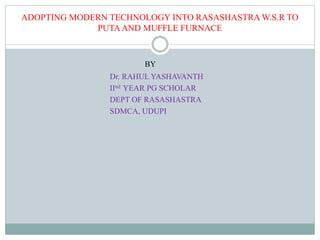 ADOPTING MODERN TECHNOLOGY INTO RASASHASTRA W.S.R TO
PUTAAND MUFFLE FURNACE
BY
Dr. RAHUL YASHAVANTH
IInd YEAR PG SCHOLAR
DEPT OF RASASHASTRA
SDMCA, UDUPI
 