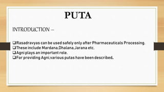 PUTA
INTRODUCTION –
Rasadravyas can be used safely only after Pharmaceuticals Processing.
These include Mardana,Dhalana,Jarana etc.
Agni plays an important role.
For providing Agni,various putas have been described.
 