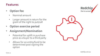 Features
• Option fee
• Nominal amount
• Larger amount in return for the
grant of the right to put/call
• Option exercise period
• Assignment/Nomination
• Potential for uplift in purchase
price as a buyer to a third party
• Allows for an entity/fund to be
determined post signing the
option
Slide 10
 