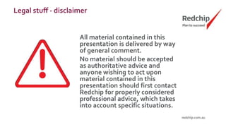 Legal stuff - disclaimer
All material contained in this
presentation is delivered by way
of general comment.
No material should be accepted
as authoritative advice and
anyone wishing to act upon
material contained in this
presentation should first contact
Redchip for properly considered
professional advice, which takes
into account specific situations.
 