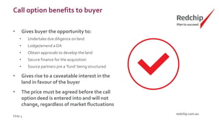 Call option benefits to buyer
• Gives buyer the opportunity to:
• Undertake due diligence on land
• Lodge/amend a DA
• Obtain approvals to develop the land
• Secure finance for the acquisition
• Source partners pre a ‘fund’ being structured
• Gives rise to a caveatable interest in the
land in favour of the buyer
• The price must be agreed before the call
option deed is entered into and will not
change, regardless of market fluctuations
Slide 4
 