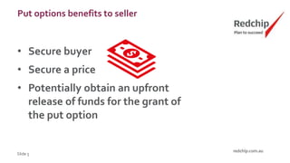 Put options benefits to seller
• Secure buyer
• Secure a price
• Potentially obtain an upfront
release of funds for the grant of
the put option
Slide 5
 
