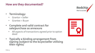 How are they documented?
• Terminology:
• Grantor = Seller
• Grantee = Buyer
• Complete and valid contract for
sale/purchase as annexure
• All aspects of transactions agreed prior to option
deed
• Typically a binding arrangement from
signing (subject to the buyer/seller utilising
their rights)
Slide 9
 