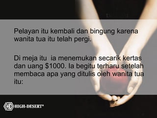 Pelayan itu kembali dan bingung karena
wanita tua itu telah pergi.

Di meja itu ia menemukan secarik kertas
dan uang $1000. Ia begitu terharu setelah
membaca apa yang ditulis oleh wanita tua
itu:
 