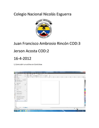 Colegio Nacional Nicolás Esguerra




Juan Francisco Ambrosio Rincón COD:3
Jerson Acosta COD:2
16-4-2012
1, Como abrir un archivo en Corel draw
 