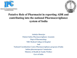 Putative Role of Pharmacist in reporting ADR and
contributing into the national Pharmacovigilance
system of India
Anindya Banerjee
Patient Safety-Pharmacovigilance Associate
Dept of Pharmacology
NRS Medical College & Hospital
And
National Coordination Centre-Pharmacovigilance program of India
Indian pharmacopoeia Commission
Ministry of Health & Family Welfare
Govt of India
 