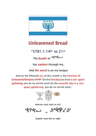 *5781:1:14th to 21st
The Ruakh of
has spoken through me,
And His word is on my tongue
And on the fifteenth day of this month is the Festival of
Unleavened Bread to HVHY ‘On the first day you have a set-apart
gathering, you do no servile work On the seventh day is a set-
apart gathering, you do no servile work.’
Hebrew read right to left
-
English read left to right
 
