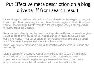 Put Effective meta description on a blog
drive tariff from search result
Many blogger's think search tariff is a lack of website.thinking is wrong as I
know. if you flow propers guideline about Search engine optimization then
you will receive huge tariffs from the search engine.Today's my topic is an
effective meta description.
Because meta description is one of the importance thinks on search engine
result pages to attract search user appearance in your site.So we need
putting effective meta description. others wise we miss the change good
tariff from search engine and loss lot's of new user.
Here I will explain more about meta description and few tips just read the
full article.
Meta description describes your article explanation to searching engine
user.And a user easily understands your article topic.when a user
appearance in a search engine using a keyword maximum user find a
proper solution or useful information with search result site list.
 