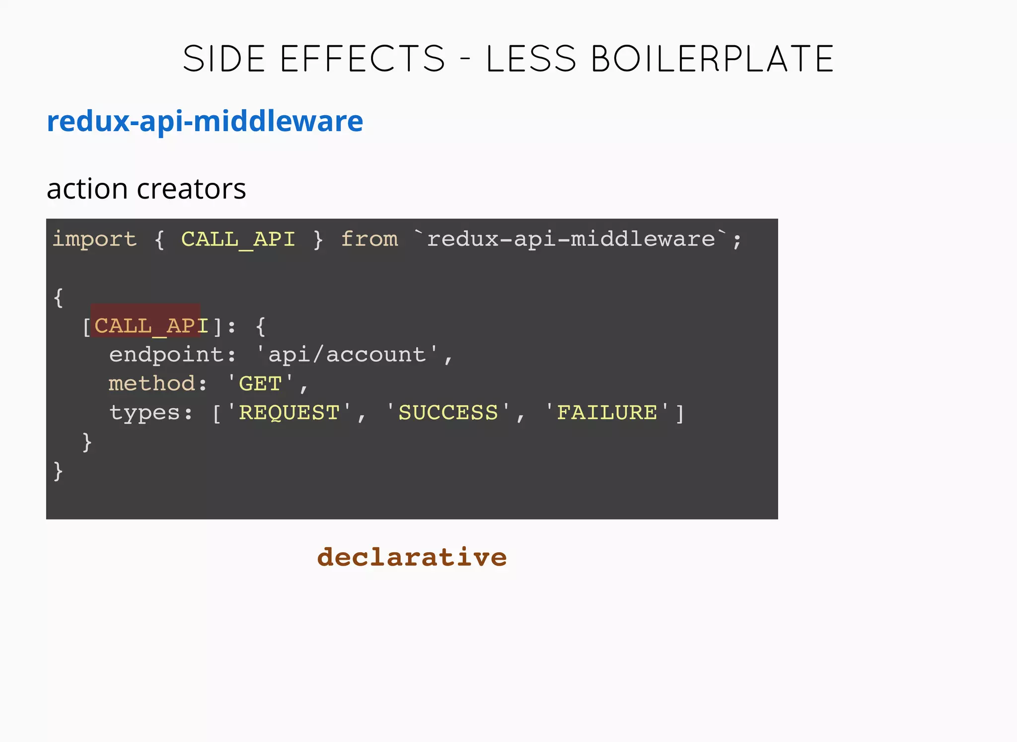 redux-api-middleware
import { CALL_API } from `redux-api-middleware`;
{
[CALL_API]: {
endpoint: 'api/account',
method: 'GET',
types: ['REQUEST', 'SUCCESS', 'FAILURE']
}
}
action creators
SIDE EFFECTS -SIDE EFFECTS - LESS BOILERPLATELESS BOILERPLATE
declarative
 