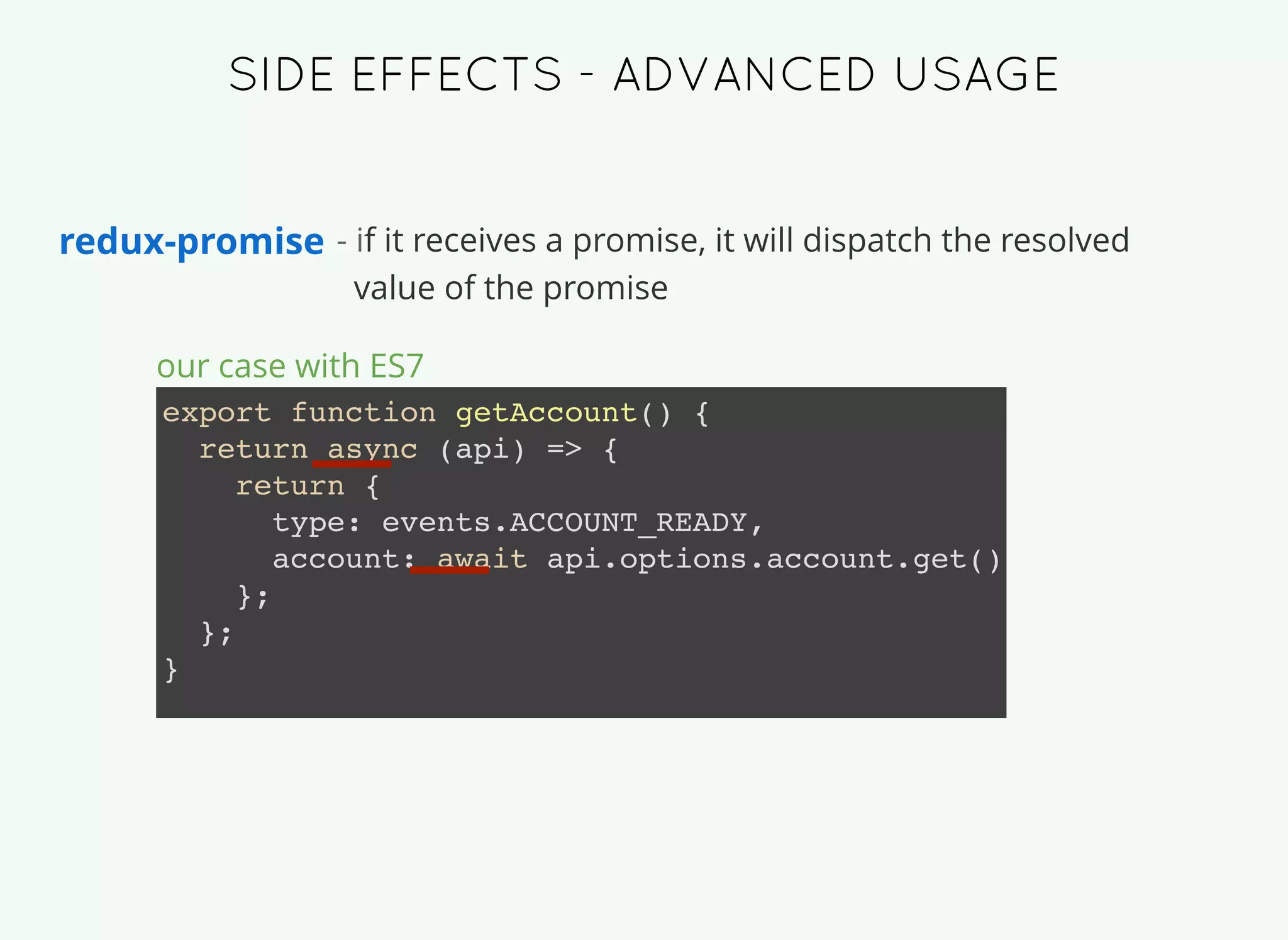 redux-promise - if it receives a promise, it will dispatch the resolved
value of the promise
export function getAccount() {
return async (api) => {
return {
type: events.ACCOUNT_READY,
account: await api.options.account.get()
};
};
}
our case with ES7
SIDE EFFECTS -SIDE EFFECTS - ADVANCED USAGEADVANCED USAGE
 