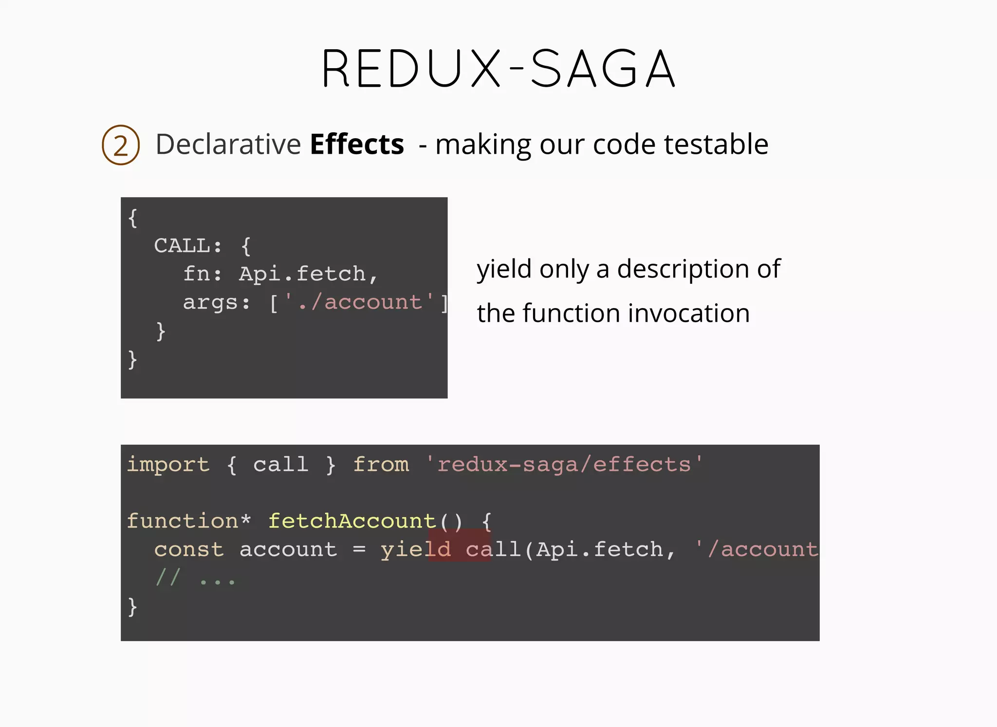 REDUX-SAGAREDUX-SAGA
Declarative Eﬀects
{
CALL: {
fn: Api.fetch,
args: ['./account']
}
}
2
yield only a description of
the function invocation
import { call } from 'redux-saga/effects'
function* fetchAccount() {
const account = yield call(Api.fetch, '/account')
// ...
}
- making our code testable
 