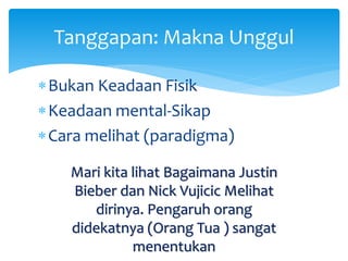 Tanggapan: Makna Unggul
Bukan Keadaan Fisik
Keadaan mental-Sikap
Cara melihat (paradigma)
Mari kita lihat Bagaimana Justin
Bieber dan Nick Vujicic Melihat
dirinya. Pengaruh orang
didekatnya (Orang Tua ) sangat
menentukan
 