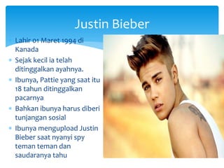 Justin Bieber
 Lahir 01 Maret 1994 di
Kanada
 Sejak kecil ia telah
ditinggalkan ayahnya.
 Ibunya, Pattie yang saat itu
18 tahun ditinggalkan
pacarnya
 Bahkan ibunya harus diberi
tunjangan sosial
 Ibunya mengupload Justin
Bieber saat nyanyi spy
teman teman dan
saudaranya tahu
 