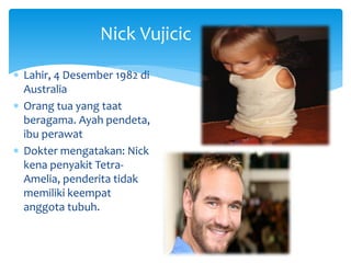 Nick Vujicic
 Lahir, 4 Desember 1982 di
Australia
 Orang tua yang taat
beragama. Ayah pendeta,
ibu perawat
 Dokter mengatakan: Nick
kena penyakit Tetra-
Amelia, penderita tidak
memiliki keempat
anggota tubuh.
 