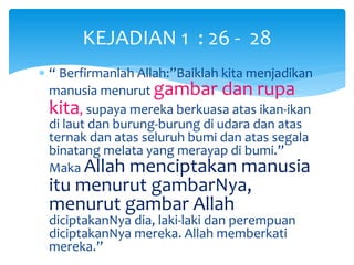 KEJADIAN 1 : 26 - 28
 “ Berfirmanlah Allah:”Baiklah kita menjadikan
manusia menurut gambar dan rupa
kita, supaya mereka berkuasa atas ikan-ikan
di laut dan burung-burung di udara dan atas
ternak dan atas seluruh bumi dan atas segala
binatang melata yang merayap di bumi.”
Maka Allah menciptakan manusia
itu menurut gambarNya,
menurut gambar Allah
diciptakanNya dia, laki-laki dan perempuan
diciptakanNya mereka. Allah memberkati
mereka.”
 