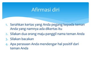 Afirmasi diri
1. Serahkan kertas yang Anda pegang kepada teman
Anda yang namnya ada dikertas itu
2. Silakan dua orang maju-panggil nama teman Anda
3. Silakan bacakan
4. Apa perasaan Anda mendengar hal positif dari
teman Anda
 