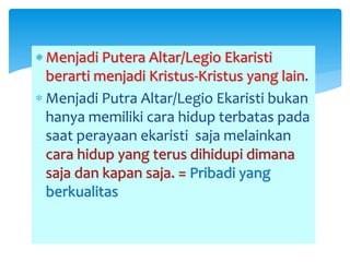  Menjadi Putera Altar/Legio Ekaristi
berarti menjadi Kristus-Kristus yang lain.
 Menjadi Putra Altar/Legio Ekaristi bukan
hanya memiliki cara hidup terbatas pada
saat perayaan ekaristi saja melainkan
cara hidup yang terus dihidupi dimana
saja dan kapan saja. = Pribadi yang
berkualitas
 