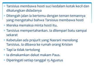  Tarsisius membawa hosti suci kedalam kotak kecil dan
dikalungkan didadanya
 Ditengah jalan ia bertemu dengan teman-temannya
yang mengetahui bahwa Tarsisius membawa hosti
 Mereka memaksa minta hosti itu.
 Tarsisius mempertahankan. Ia dilempari batu sampai
sekarat
 Kebetulan ada prajurit yang Nasrani menolong
Tarsisius. Ia dibawa ke rumah orang Kristen
 Tapi ia tidak tertolong
 Ia dimakamkan dekat makam Paus.
 Diperingati setiap tanggal 15 Agustus
 