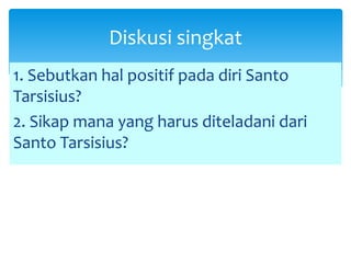 1. Sebutkan hal positif pada diri Santo
Tarsisius?
2. Sikap mana yang harus diteladani dari
Santo Tarsisius?
Diskusi singkat
 