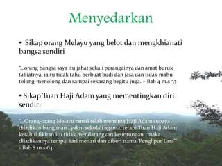 Menyedarkan
• Sikap orang Melayu yang belot dan mengkhianati
bangsa sendiri
“…orang bangsa saya itu jahat sekali perangainya dan amat buruk
tabiatnya, iaitu tidak tahu berbuat budi dan jasa dan tidak mahu
tolong-menolong dan sampai sekarang begitu juga. – Bab 4 m.s 33
• Sikap Tuan Haji Adam yang mementingkan diri
sendiri
“…Orang-orang Melayu ramai telah meminta Haji Adam supaya
dijadikan bangunan…yakni sekolah agama, tetapi Tuan Haji Adam
ketahui fikiran itu tidak mendatangkan keuntungan…maka
dijadikannya tempat tari menari dan diberi nama ‘Penglipur Lara’”
- Bab 8 m.s 64
 