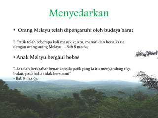 Menyedarkan
• Orang Melayu telah dipengaruhi oleh budaya barat
“…Patik telah beberapa kali masuk ke situ, menari dan bersuka ria
dengan orang-orang Melayu. – Bab 8 m.s 64
• Anak Melayu bergaul bebas
“…ia telah berkhabar benar kepada patik yang ia itu mengandung tiga
bulan, padahal ia tidak bersuami”
- Bab 8 m.s 64
 