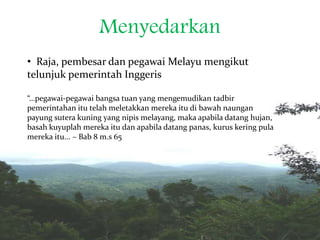 Menyedarkan
• Raja, pembesar dan pegawai Melayu mengikut
telunjuk pemerintah Inggeris
“…pegawai-pegawai bangsa tuan yang mengemudikan tadbir
pemerintahan itu telah meletakkan mereka itu di bawah naungan
payung sutera kuning yang nipis melayang, maka apabila datang hujan,
basah kuyuplah mereka itu dan apabila datang panas, kurus kering pula
mereka itu... – Bab 8 m.s 65
 
